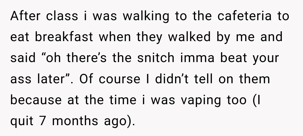 After class i was walking to the cafeteria to eat breakfast when they walked by me and said “oh there’s the snitch imma beat your ass later”. Of course I...