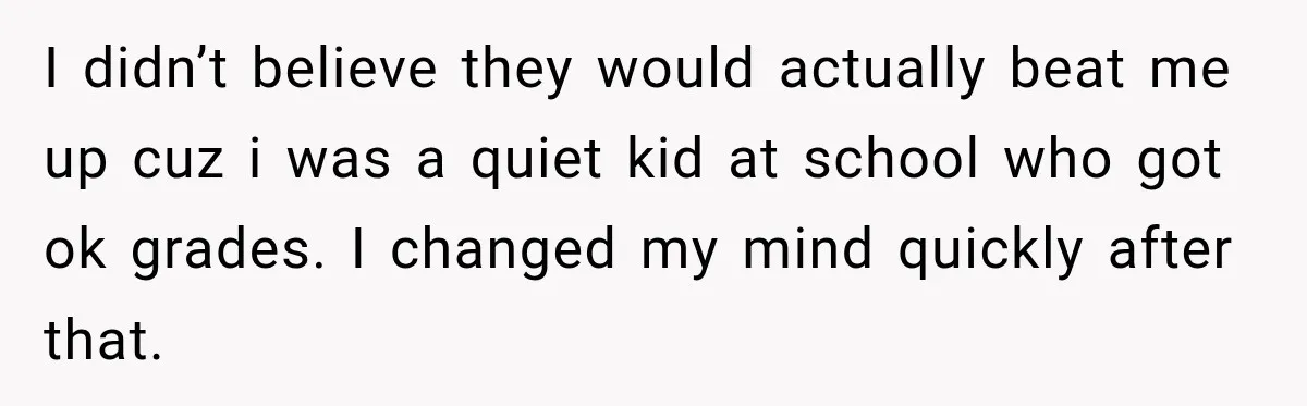 I didn’t believe they would actually beat me up cuz i was a quiet kid at school who got ok grades. I changed my mind quickly after that.