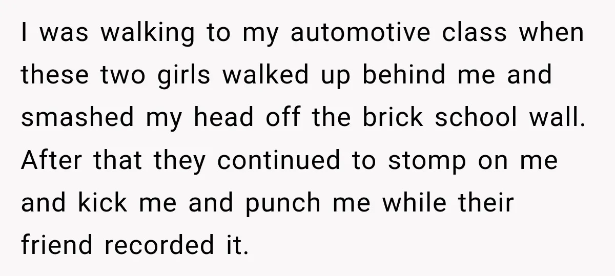 I was walking to my automotive class when these two girls walked up behind me and smashed my head off the brick school wall. After that they continued to stomp...