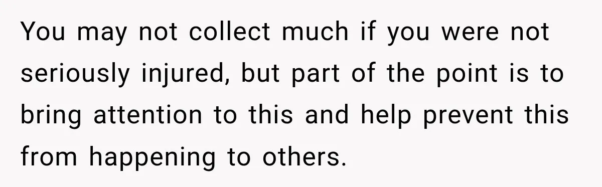 You may not collect much if you were not seriously injured, but part of the point is to bring attention to this and help prevent this from happening to others.
