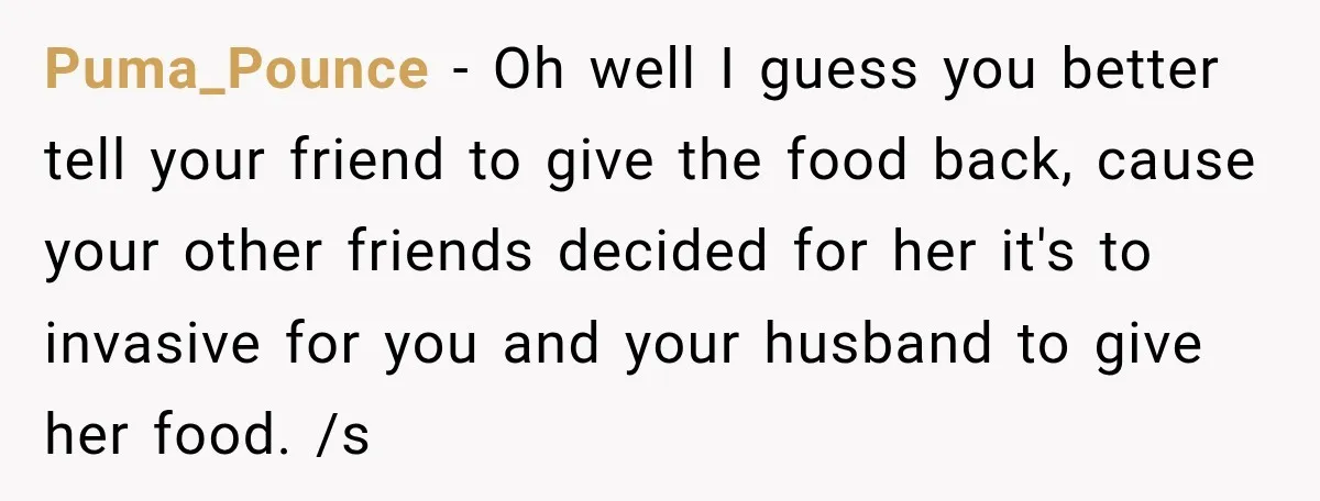 Couple Spends Days Preparing Meals For Friends, Then Gets Criticized For Being “Too Involved” Puma_Pounce − Oh well I guess you better tell your friend to give the food back, cause your other friends decided for her it's to invasive for you and your...