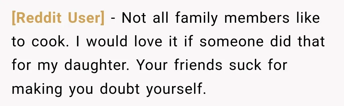 [Reddit User] − Not all family members like to cook. I would love it if someone did that for my daughter. Your friends suck for making you doubt yourself.