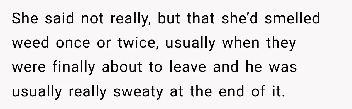 UPDATE: Why One Mom Stayed at Her Sister’s After Her Husband Missed Their Son’s Birth She said not really, but that she’d smelled weed once or twice, usually when they were finally about to leave and he was usually really sweaty at the end of...