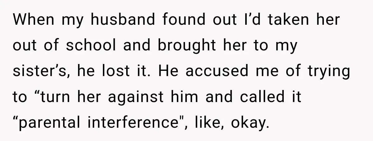 UPDATE: Why One Mom Stayed at Her Sister’s After Her Husband Missed Their Son’s Birth When my husband found out I’d taken her out of school and brought her to my sister’s, he lost it. He accused me of trying to “turn her against him...