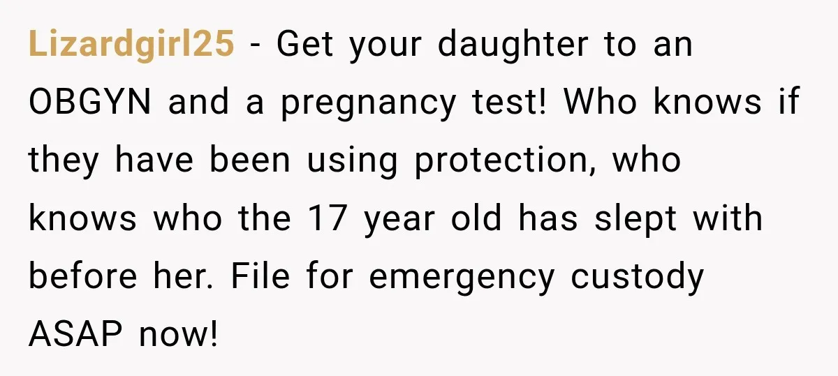 UPDATE: Why One Mom Stayed at Her Sister’s After Her Husband Missed Their Son’s Birth Lizardgirl25 − Get your daughter to an OBGYN and a pregnancy test! Who knows if they have been using protection, who knows who the 17 year old has slept with...