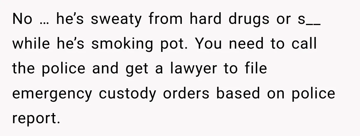 UPDATE: Why One Mom Stayed at Her Sister’s After Her Husband Missed Their Son’s Birth No … he’s sweaty from hard drugs or s__ while he’s smoking pot. You need to call the police and get a lawyer to file emergency custody orders based on...