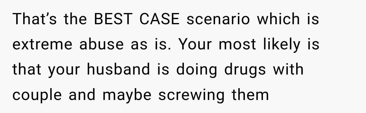 UPDATE: Why One Mom Stayed at Her Sister’s After Her Husband Missed Their Son’s Birth That’s the BEST CASE scenario which is extreme abuse as is. Your most likely is that your husband is doing drugs with couple and maybe screwing them