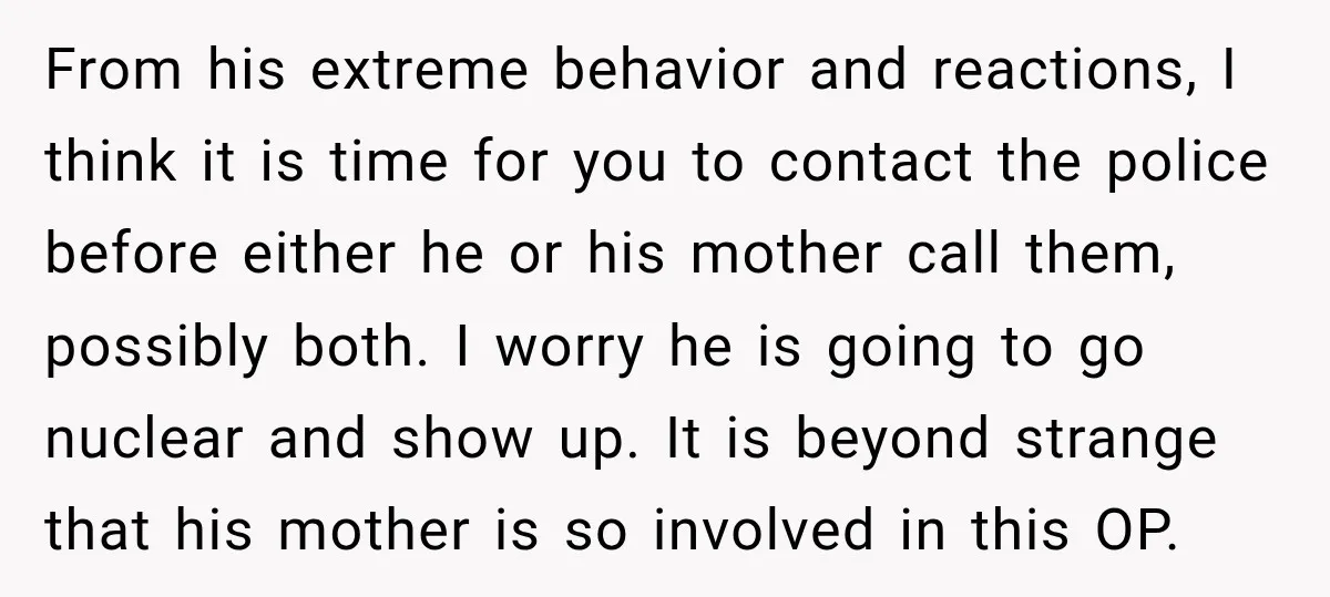 UPDATE: Why One Mom Stayed at Her Sister’s After Her Husband Missed Their Son’s Birth From his extreme behavior and reactions, I think it is time for you to contact the police before either he or his mother call them, possibly both. I worry he...