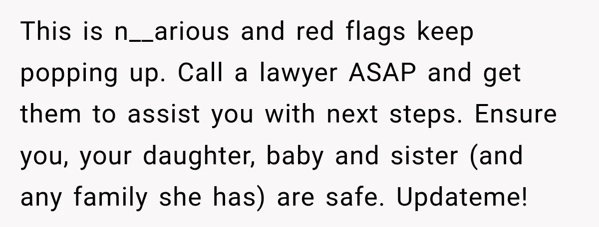 UPDATE: Why One Mom Stayed at Her Sister’s After Her Husband Missed Their Son’s Birth This is n__arious and red flags keep popping up. Call a lawyer ASAP and get them to assist you with next steps. Ensure you, your daughter, baby and sister (and...