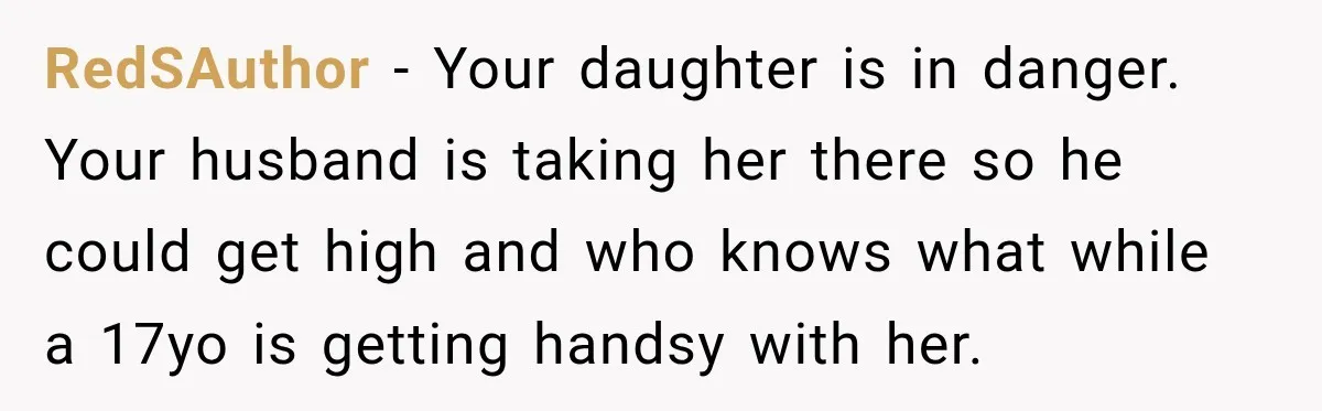 UPDATE: Why One Mom Stayed at Her Sister’s After Her Husband Missed Their Son’s Birth RedSAuthor − Your daughter is in danger. Your husband is taking her there so he could get high and who knows what while a 17yo is getting handsy with her.