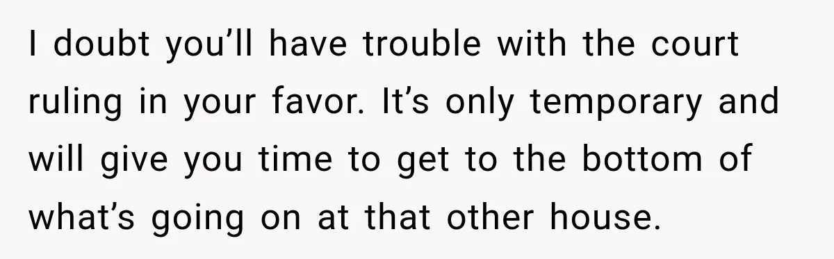 UPDATE: Why One Mom Stayed at Her Sister’s After Her Husband Missed Their Son’s Birth I doubt you’ll have trouble with the court ruling in your favor. It’s only temporary and will give you time to get to the bottom of what’s going on at...