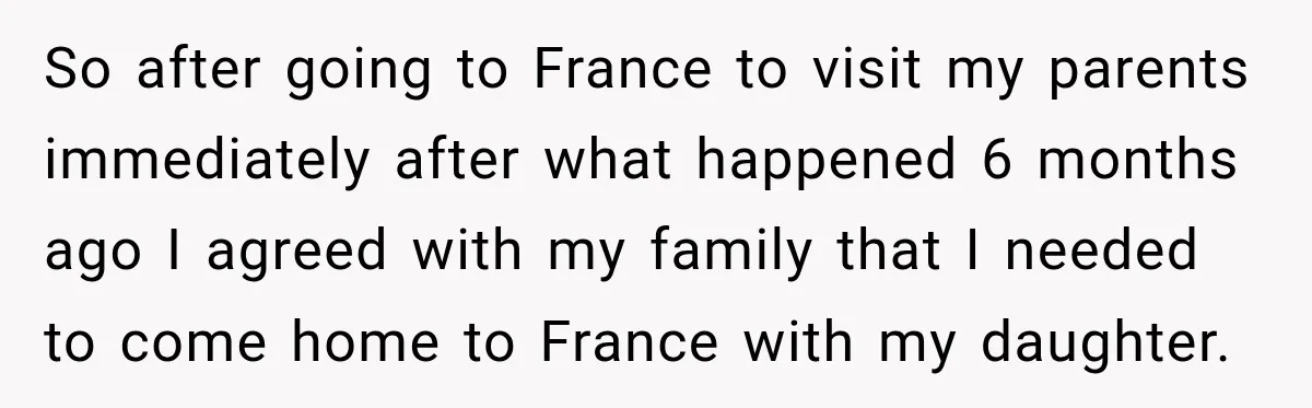 So after going to France to visit my parents immediately after what happened 6 months ago I agreed with my family that I needed to come home to France with...