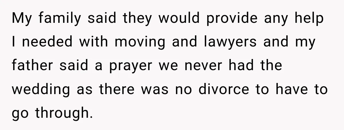 My family said they would provide any help I needed with moving and lawyers and my father said a prayer we never had the wedding as there was no divorce...