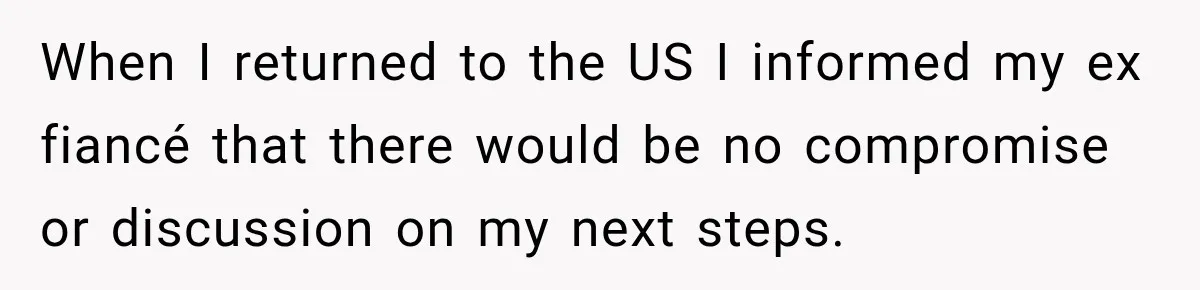 When I returned to the US I informed my ex fiancé that there would be no compromise or discussion on my next steps.