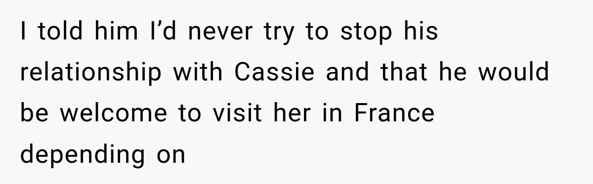 I told him I’d never try to stop his relationship with Cassie and that he would be welcome to visit her in France depending on