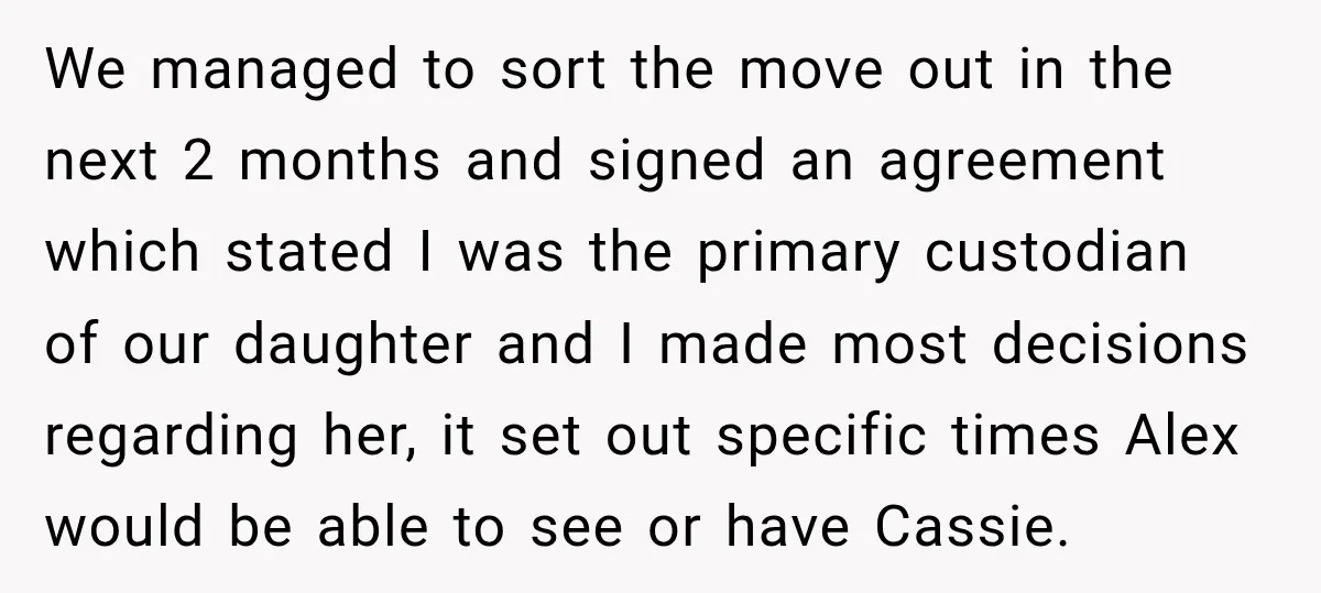 We managed to sort the move out in the next 2 months and signed an agreement which stated I was the primary custodian of our daughter and I made most...