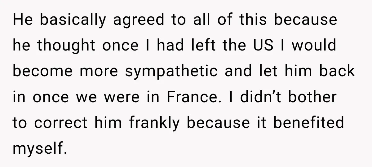 He basically agreed to all of this because he thought once I had left the US I would become more sympathetic and let him back in once we were in...