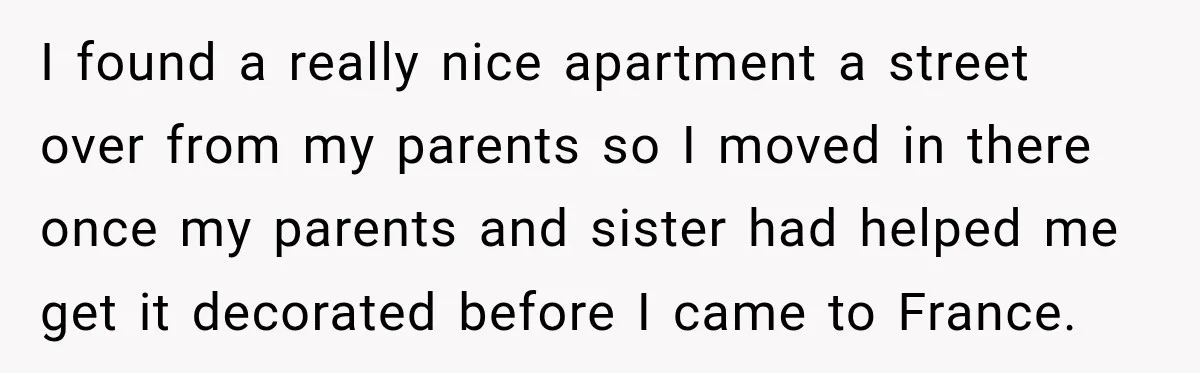I found a really nice apartment a street over from my parents so I moved in there once my parents and sister had helped me get it decorated before I...