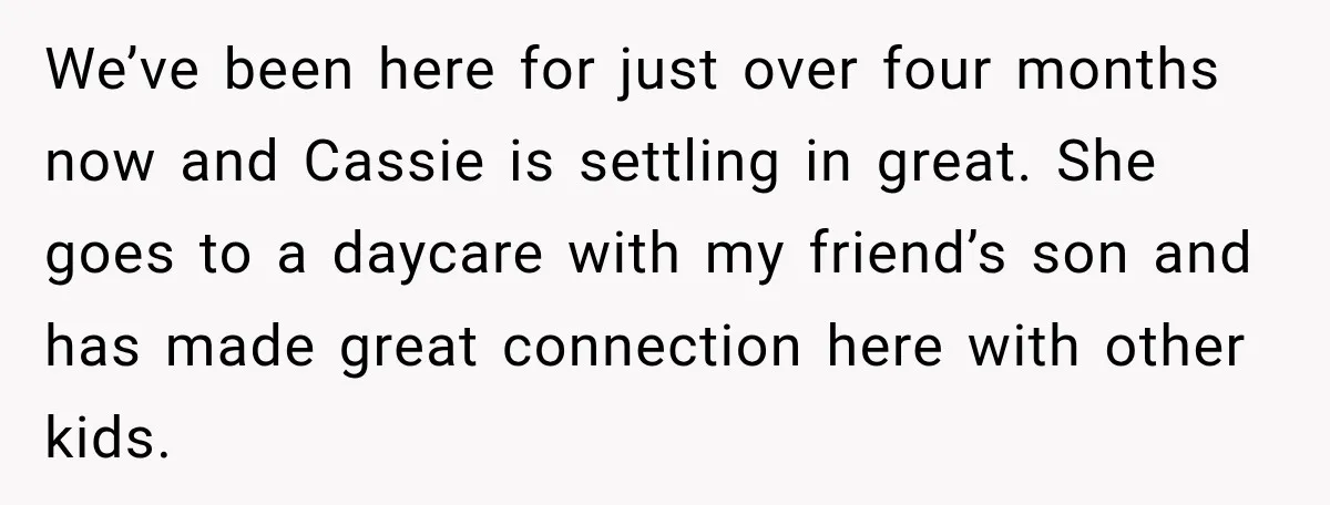 We’ve been here for just over four months now and Cassie is settling in great. She goes to a daycare with my friend’s son and has made great connection here...