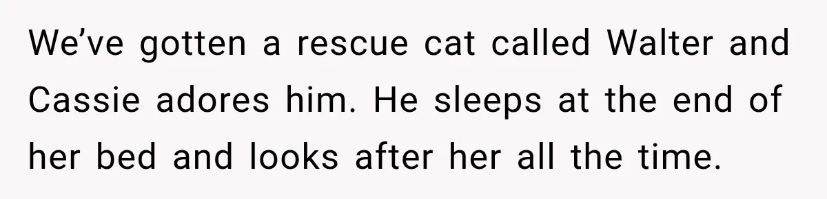 We’ve gotten a rescue cat called Walter and Cassie adores him. He sleeps at the end of her bed and looks after her all the time.