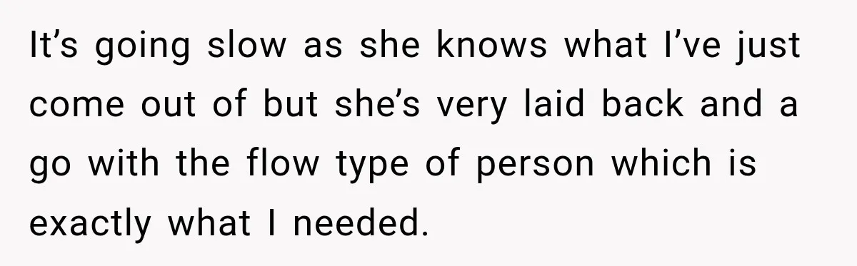 It’s going slow as she knows what I’ve just come out of but she’s very laid back and a go with the flow type of person which is exactly what...