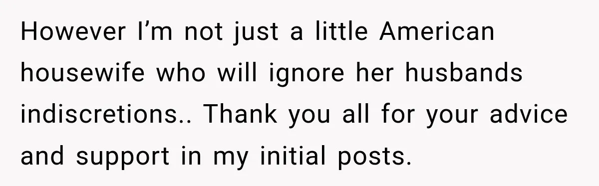 However I’m not just a little American housewife who will ignore her husbands indiscretions.. Thank you all for your advice and support in my initial posts.