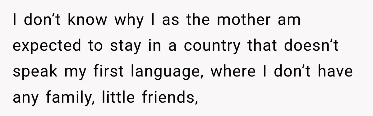 I don’t know why I as the mother am expected to stay in a country that doesn’t speak my first language, where I don’t have any family, little friends,