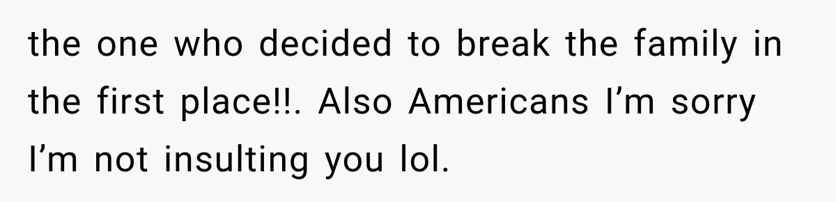 the one who decided to break the family in the first place!!. Also Americans I’m sorry I’m not insulting you lol.