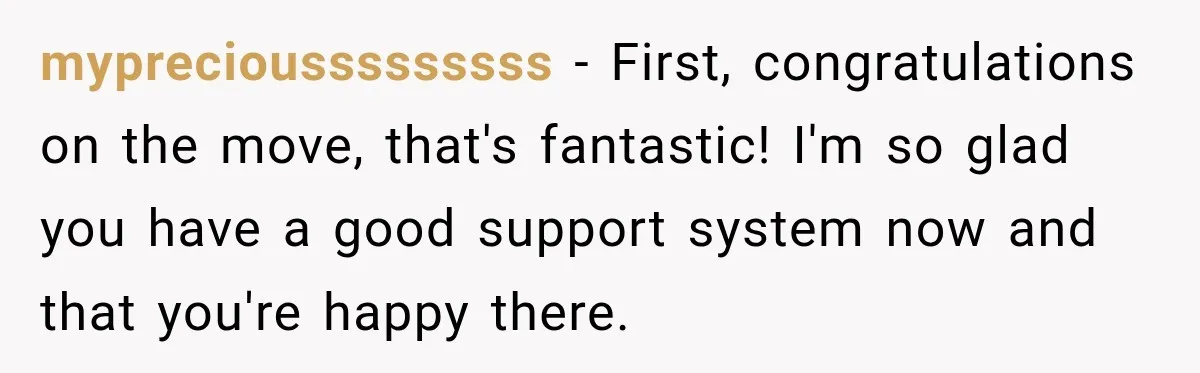 mypreciousssssssss − First, congratulations on the move, that's fantastic! I'm so glad you have a good support system now and that you're happy there.