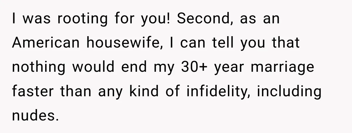 I was rooting for you! Second, as an American housewife, I can tell you that nothing would end my 30+ year marriage faster than any kind of infidelity, including nudes.