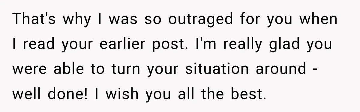 That's why I was so outraged for you when I read your earlier post. I'm really glad you were able to turn your situation around - well done! I wish...