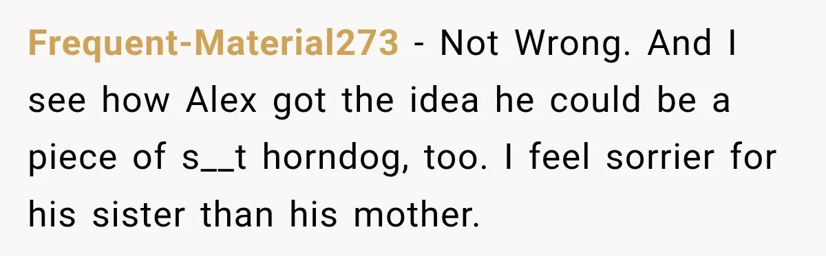 Frequent-Material273 − Not Wrong. And I see how Alex got the idea he could be a piece of s__t horndog, too. I feel sorrier for his sister than his mother.