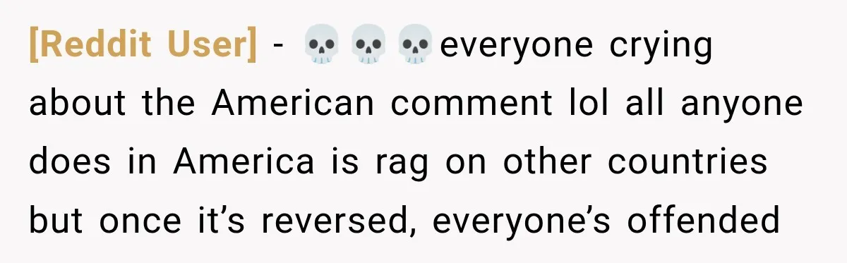 [Reddit User] − 💀💀💀everyone crying about the American comment lol all anyone does in America is rag on other countries but once it’s reversed, everyone’s offended