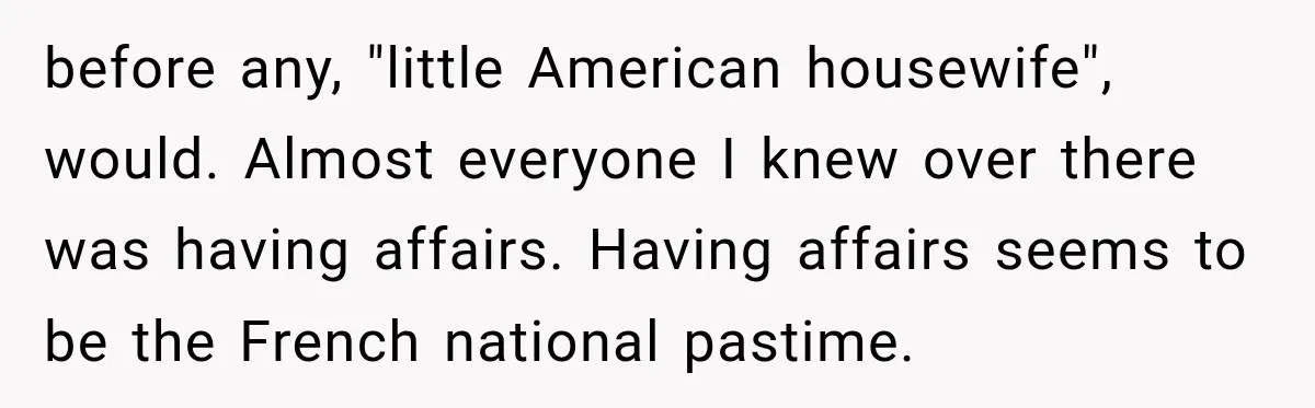 before any, "little American housewife", would. Almost everyone I knew over there was having affairs. Having affairs seems to be the French national pastime.