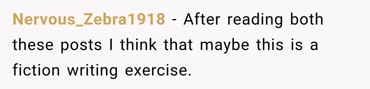 Nervous_Zebra1918 − After reading both these posts I think that maybe this is a fiction writing exercise.