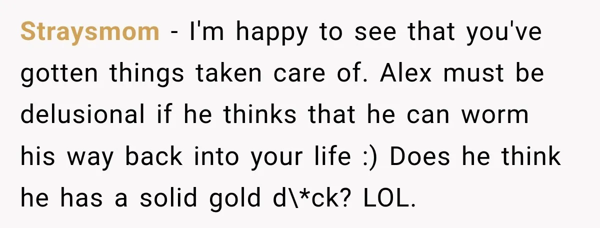 Straysmom − I'm happy to see that you've gotten things taken care of. Alex must be delusional if he thinks that he can worm his way back into your life...