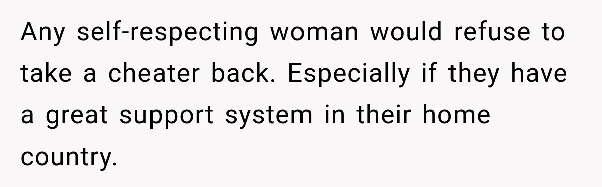 Any self-respecting woman would refuse to take a cheater back. Especially if they have a great support system in their home country.