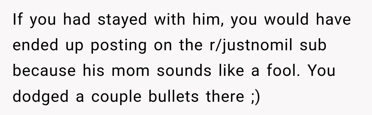 If you had stayed with him, you would have ended up posting on the r/justnomil sub because his mom sounds like a fool. You dodged a couple bullets there ;)