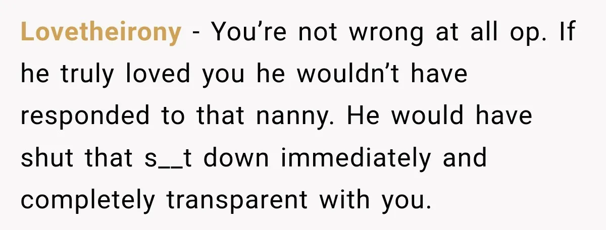Lovetheirony − You’re not wrong at all op. If he truly loved you he wouldn’t have responded to that nanny. He would have shut that s__t down immediately and completely...