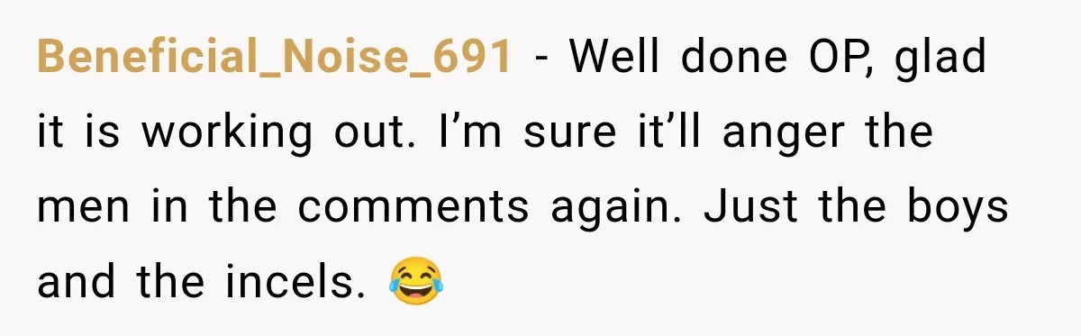 Beneficial_Noise_691 − Well done OP, glad it is working out. I’m sure it’ll anger the men in the comments again. Just the boys and the incels. 😂