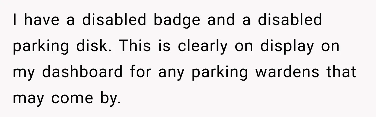 I have a disabled badge and a disabled parking disk. This is clearly on display on my dashboard for any parking wardens that may come by.