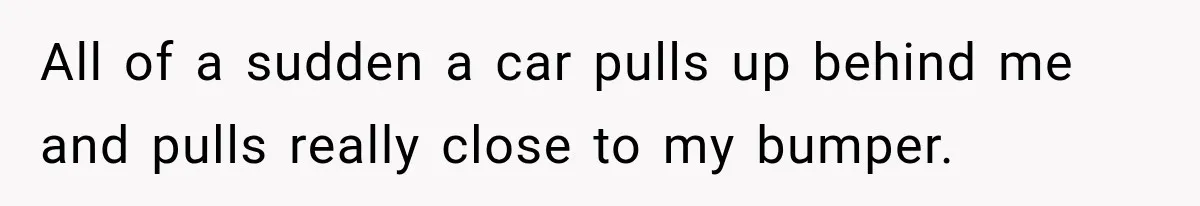 All of a sudden a car pulls up behind me and pulls really close to my bumper.