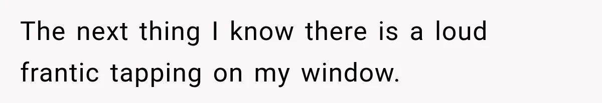 The next thing I know there is a loud frantic tapping on my window.