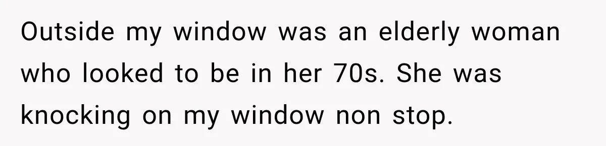 Outside my window was an elderly woman who looked to be in her 70s. She was knocking on my window non stop.