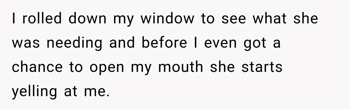 I rolled down my window to see what she was needing and before I even got a chance to open my mouth she starts yelling at me.