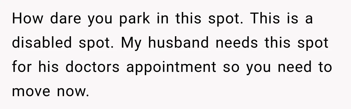 How dare you park in this spot. This is a disabled spot. My husband needs this spot for his doctors appointment so you need to move now.