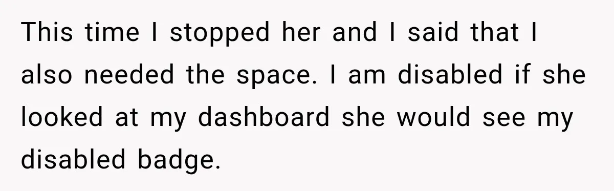 This time I stopped her and I said that I also needed the space. I am disabled if she looked at my dashboard she would see my disabled badge.