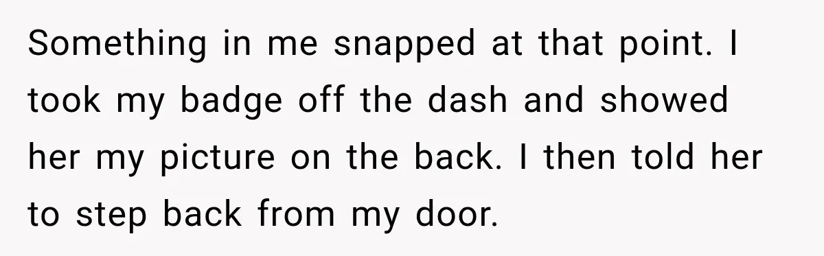 Something in me snapped at that point. I took my badge off the dash and showed her my picture on the back. I then told her to step back from...
