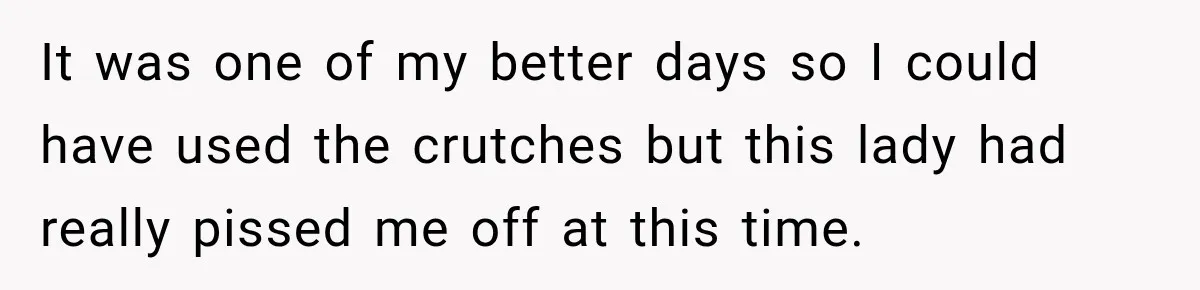 It was one of my better days so I could have used the crutches but this lady had really pissed me off at this time.