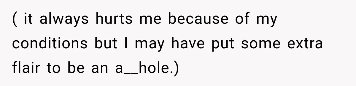 ( it always hurts me because of my conditions but I may have put some extra flair to be an a__hole.)